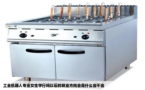 工业机器人专业女生学行吗以后的就业方向会是什么会不会